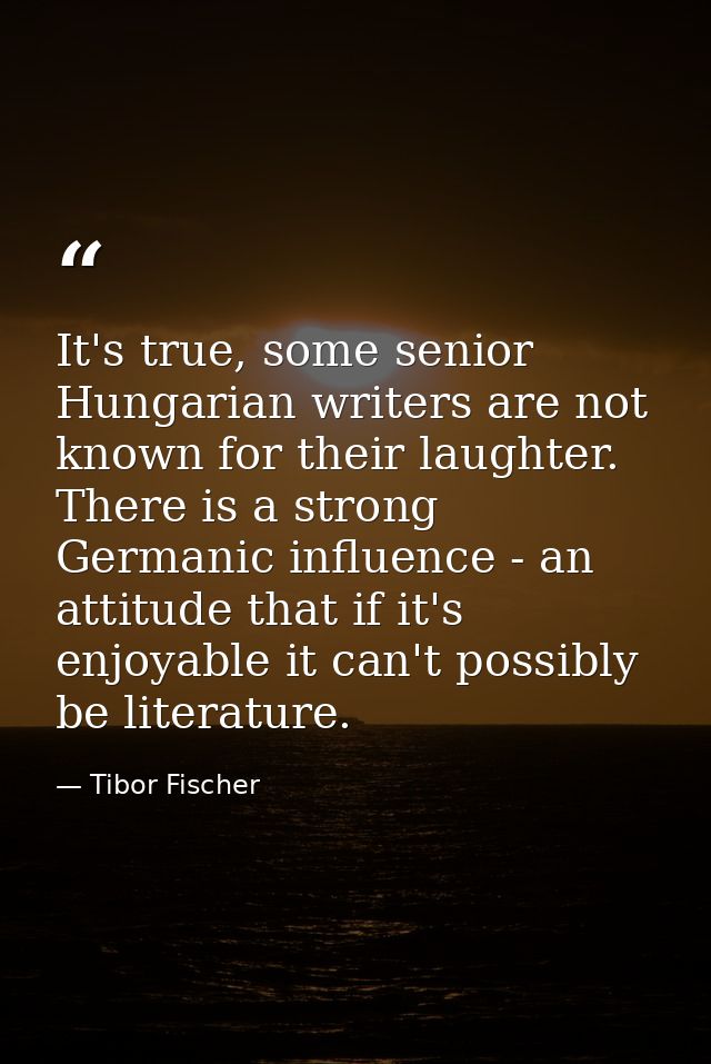 It's true, some senior Hungarian writers are not known for their laughter. There is a strong Germanic influence - an att — Tibor Fischer