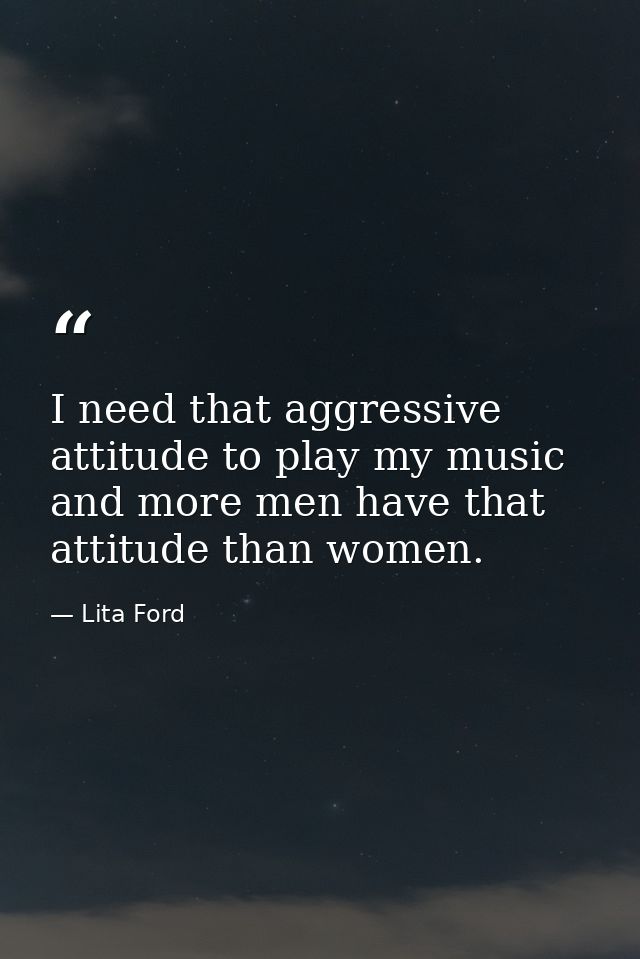I need that aggressive attitude to play my music and more men have that attitude than women. — Lita Ford