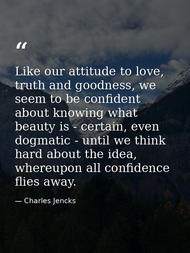 Like our attitude to love, truth and goodness, we seem to be confident about knowing what beauty is - certain, even dogm — Charles Jencks