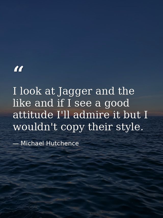I look at Jagger and the like and if I see a good attitude I'll admire it but I wouldn't copy their style. — Michael Hutchence