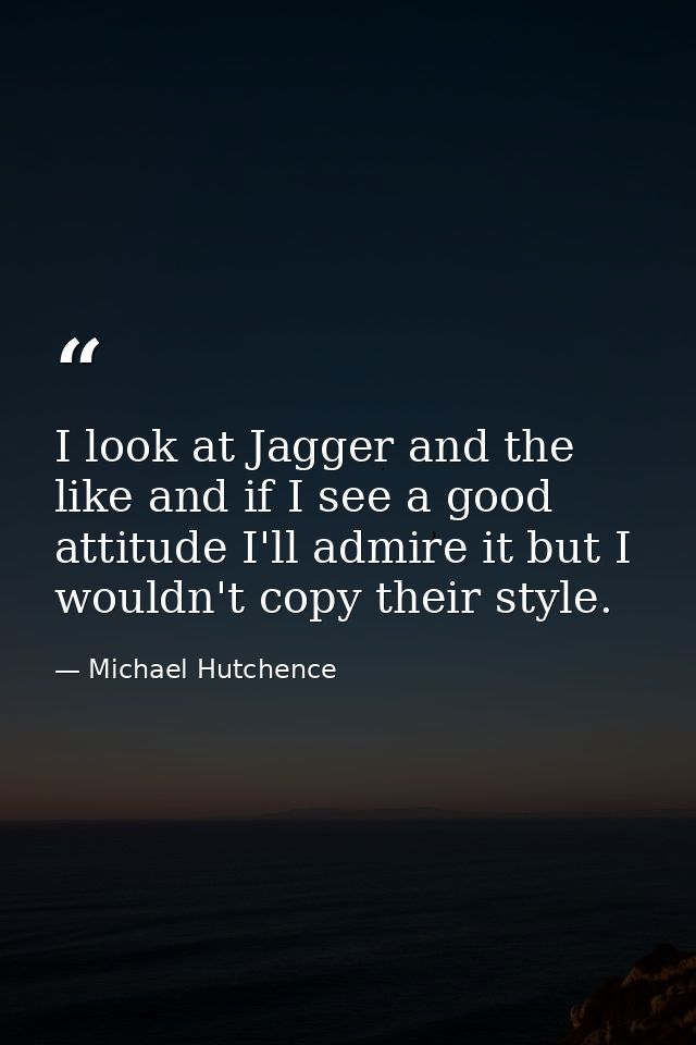 I look at Jagger and the like and if I see a good attitude I'll admire it but I wouldn't copy their style. — Michael Hutchence
