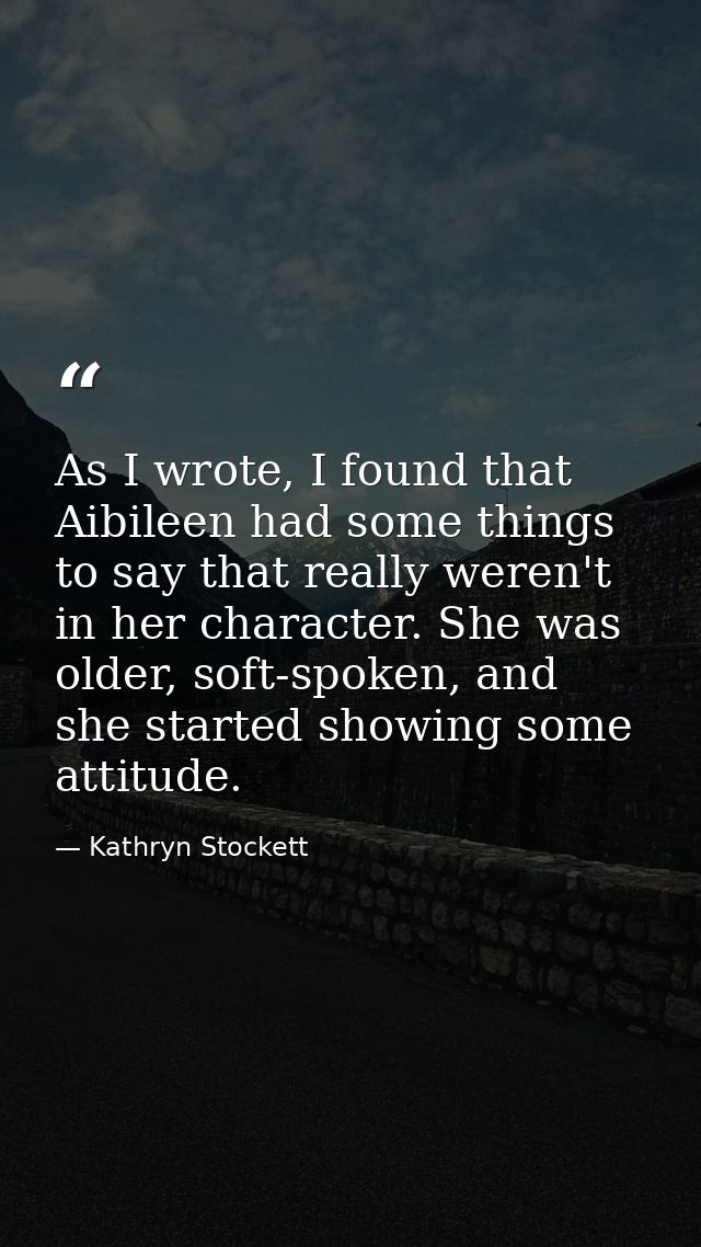 As I wrote, I found that Aibileen had some things to say that really weren't in her character. She was older, soft-spoke — Kathryn Stockett