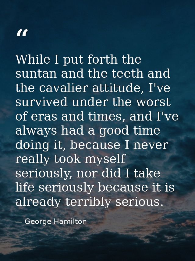 While I put forth the suntan and the teeth and the cavalier attitude, I've survived under the worst of eras and times, a — George Hamilton