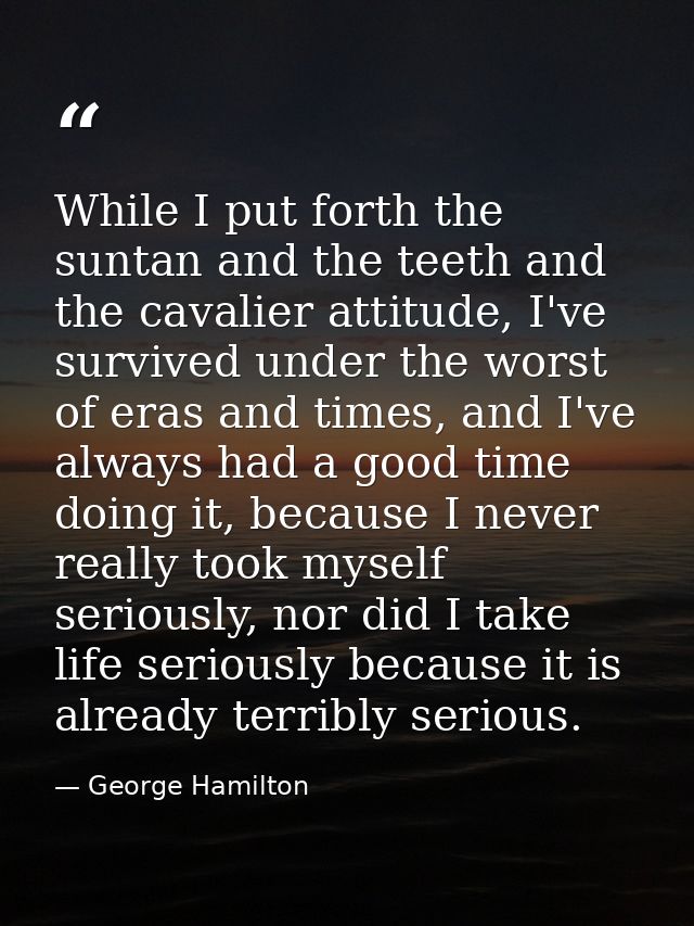 While I put forth the suntan and the teeth and the cavalier attitude, I've survived under the worst of eras and times, a — George Hamilton