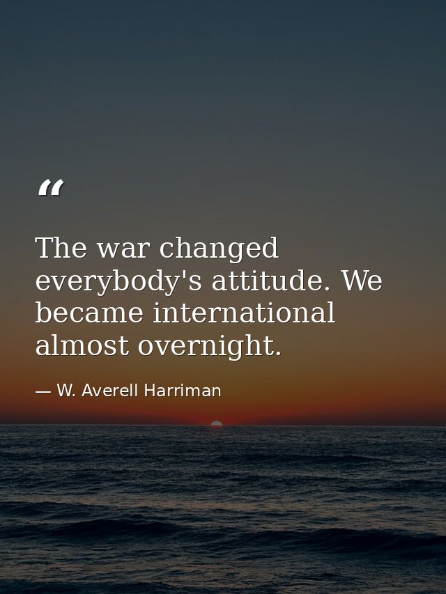 The war changed everybody's attitude. We became international almost overnight. — W. Averell Harriman
