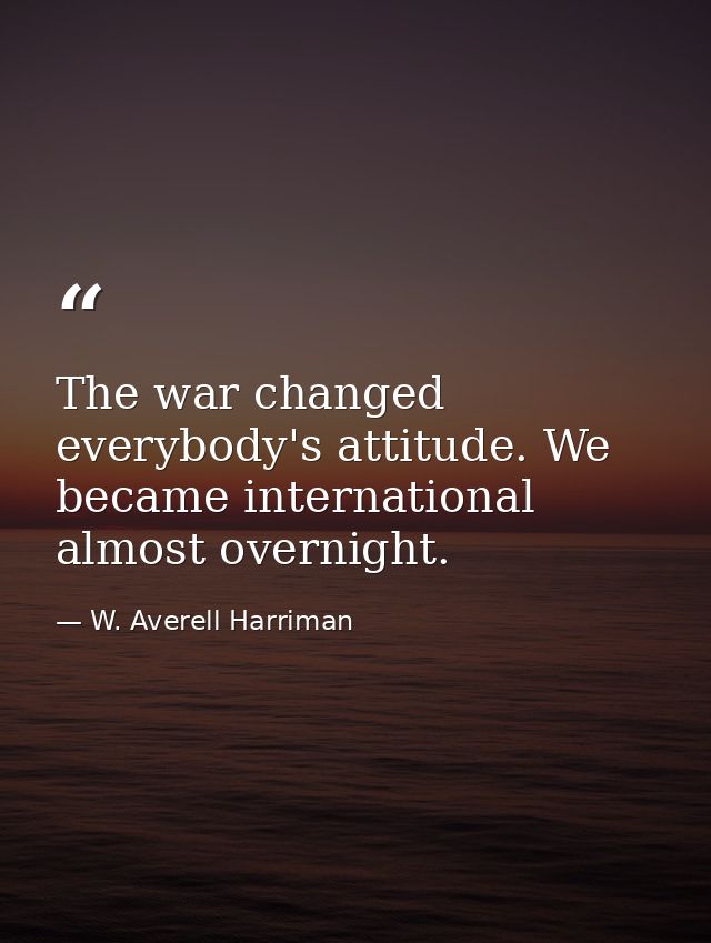 The war changed everybody's attitude. We became international almost overnight. — W. Averell Harriman