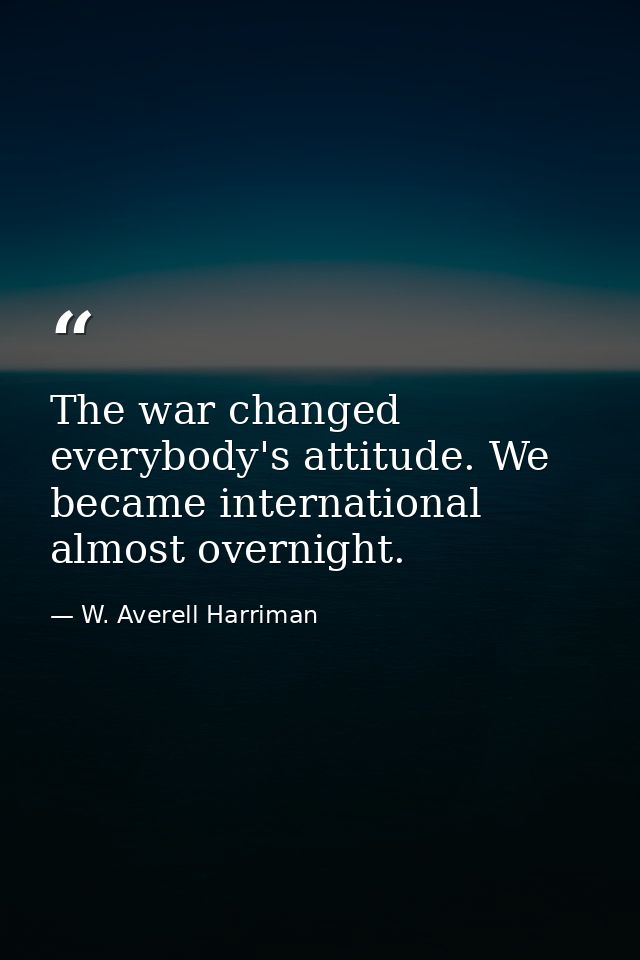 The war changed everybody's attitude. We became international almost overnight. — W. Averell Harriman