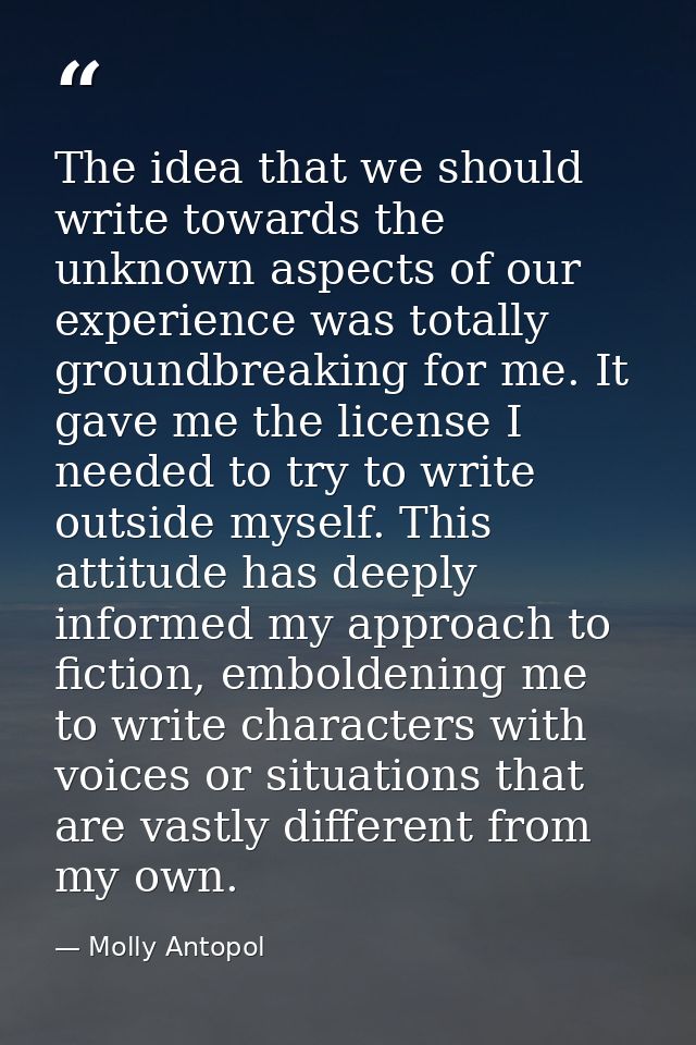The idea that we should write towards the unknown aspects of our experience was totally groundbreaking for me. It gave m — Molly Antopol