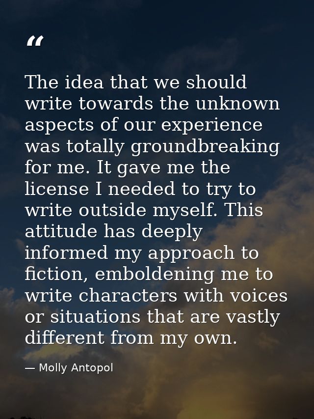 The idea that we should write towards the unknown aspects of our experience was totally groundbreaking for me. It gave m — Molly Antopol