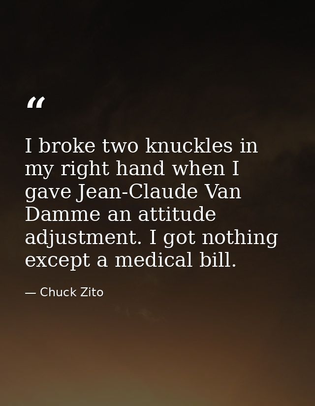 I broke two knuckles in my right hand when I gave Jean-Claude Van Damme an attitude adjustment. I got nothing except a m — Chuck Zito