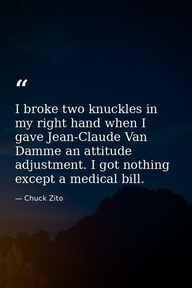 I broke two knuckles in my right hand when I gave Jean-Claude Van Damme an attitude adjustment. I got nothing except a m — Chuck Zito