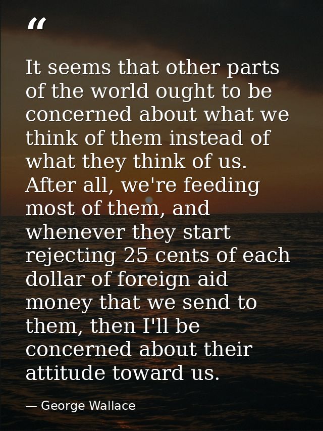 It seems that other parts of the world ought to be concerned about what we think of them instead of what they think of u — George Wallace