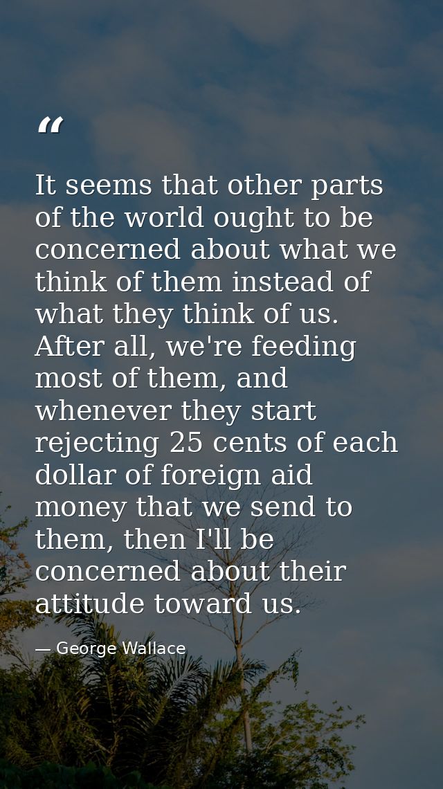 It seems that other parts of the world ought to be concerned about what we think of them instead of what they think of u — George Wallace