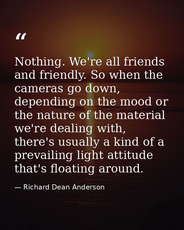 Nothing. We're all friends and friendly. So when the cameras go down, depending on the mood or the nature of the materia — Richard Dean Anderson
