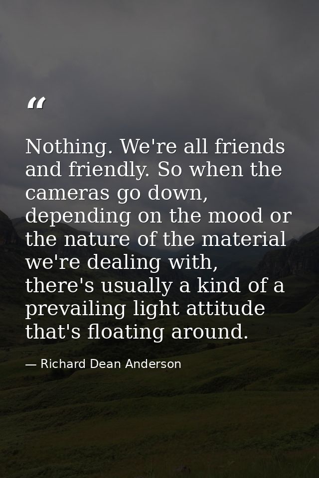 Nothing. We're all friends and friendly. So when the cameras go down, depending on the mood or the nature of the materia — Richard Dean Anderson