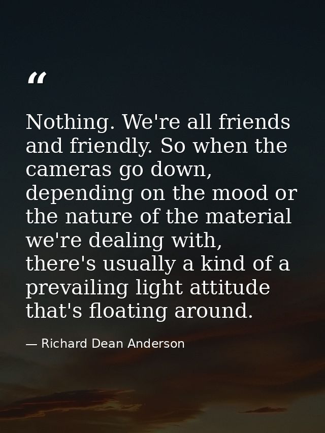 Nothing. We're all friends and friendly. So when the cameras go down, depending on the mood or the nature of the materia — Richard Dean Anderson