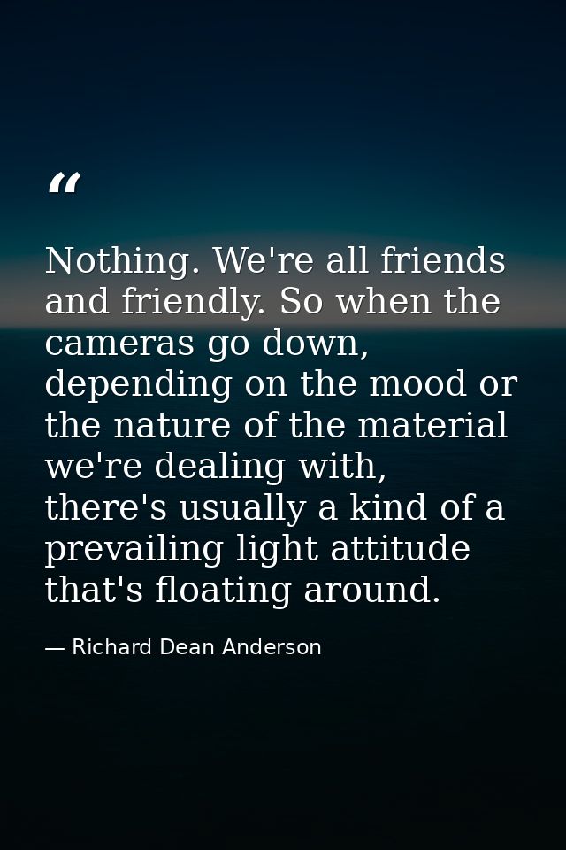 Nothing. We're all friends and friendly. So when the cameras go down, depending on the mood or the nature of the materia — Richard Dean Anderson