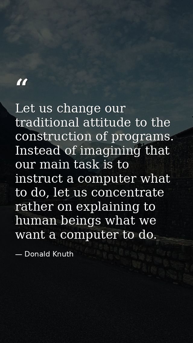 Let us change our traditional attitude to the construction of programs. Instead of imagining that our main task is to in — Donald Knuth