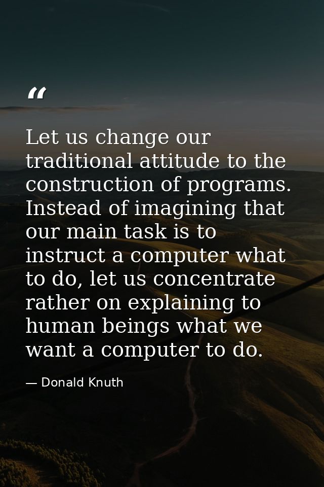 Let us change our traditional attitude to the construction of programs. Instead of imagining that our main task is to in — Donald Knuth