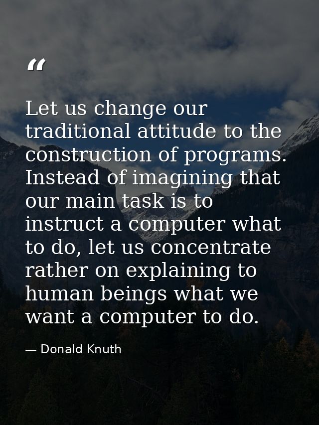 Let us change our traditional attitude to the construction of programs. Instead of imagining that our main task is to in — Donald Knuth