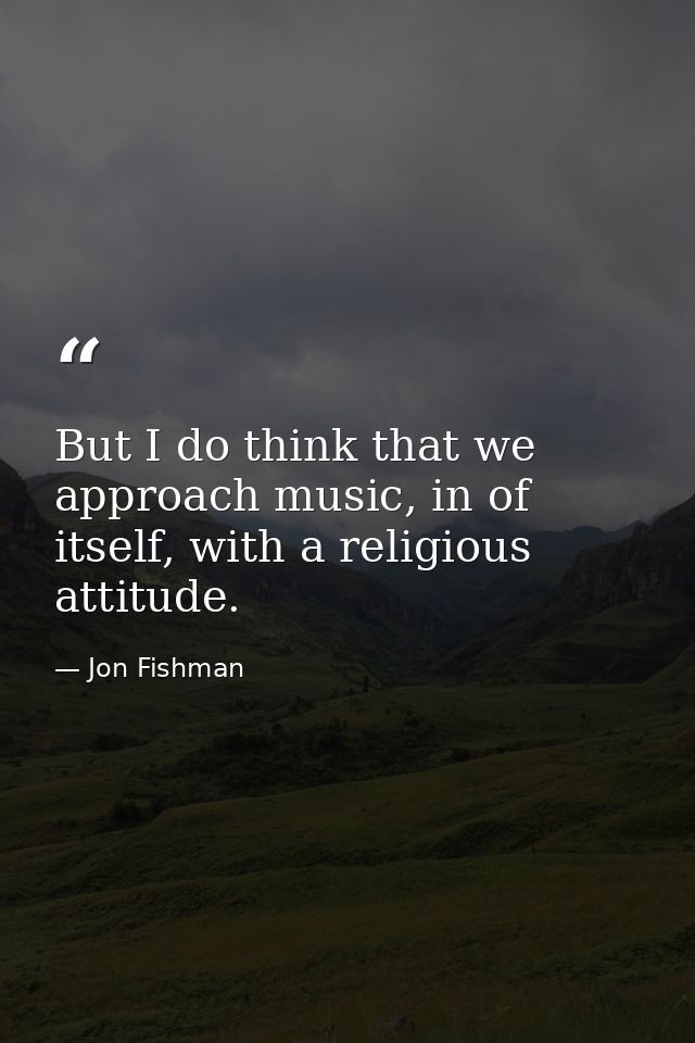 But I do think that we approach music, in of itself, with a religious attitude. — Jon Fishman