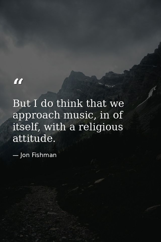 But I do think that we approach music, in of itself, with a religious attitude. — Jon Fishman