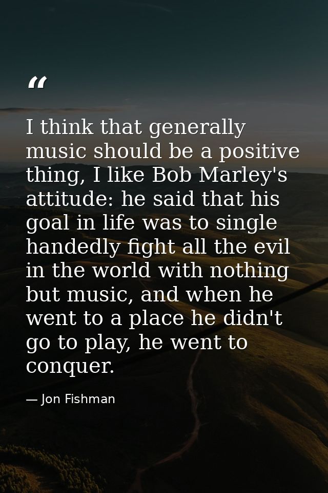 I think that generally music should be a positive thing, I like Bob Marley's attitude: he said that his goal in life was — Jon Fishman