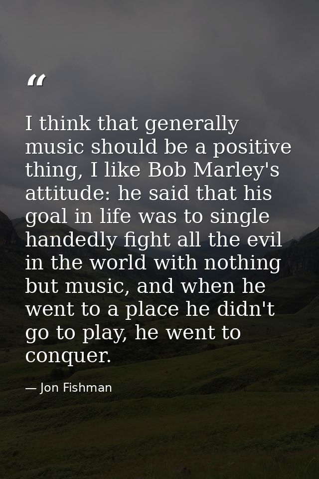 I think that generally music should be a positive thing, I like Bob Marley's attitude: he said that his goal in life was — Jon Fishman