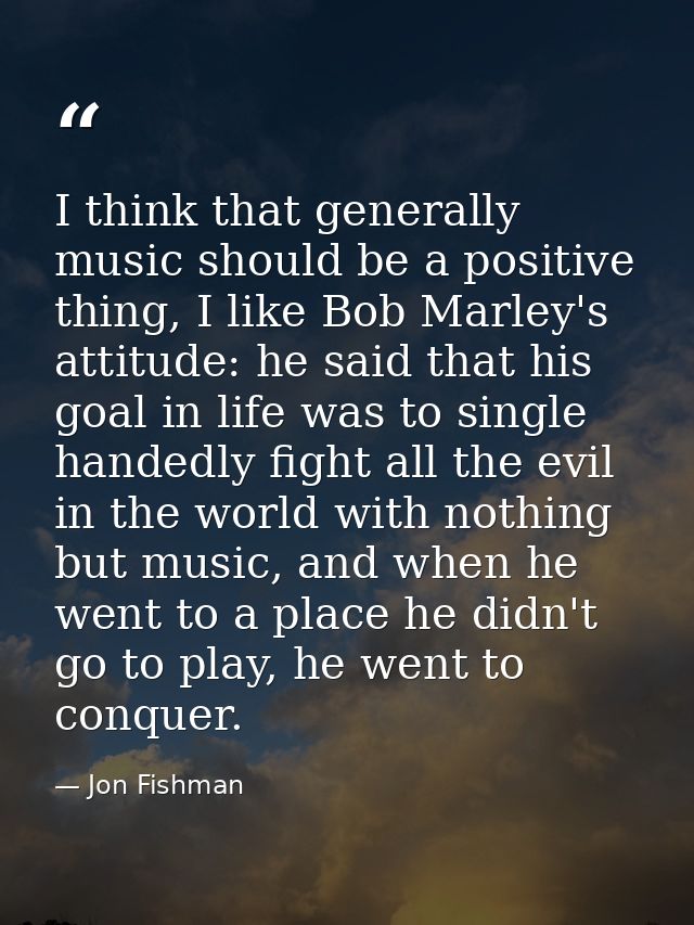 I think that generally music should be a positive thing, I like Bob Marley's attitude: he said that his goal in life was — Jon Fishman
