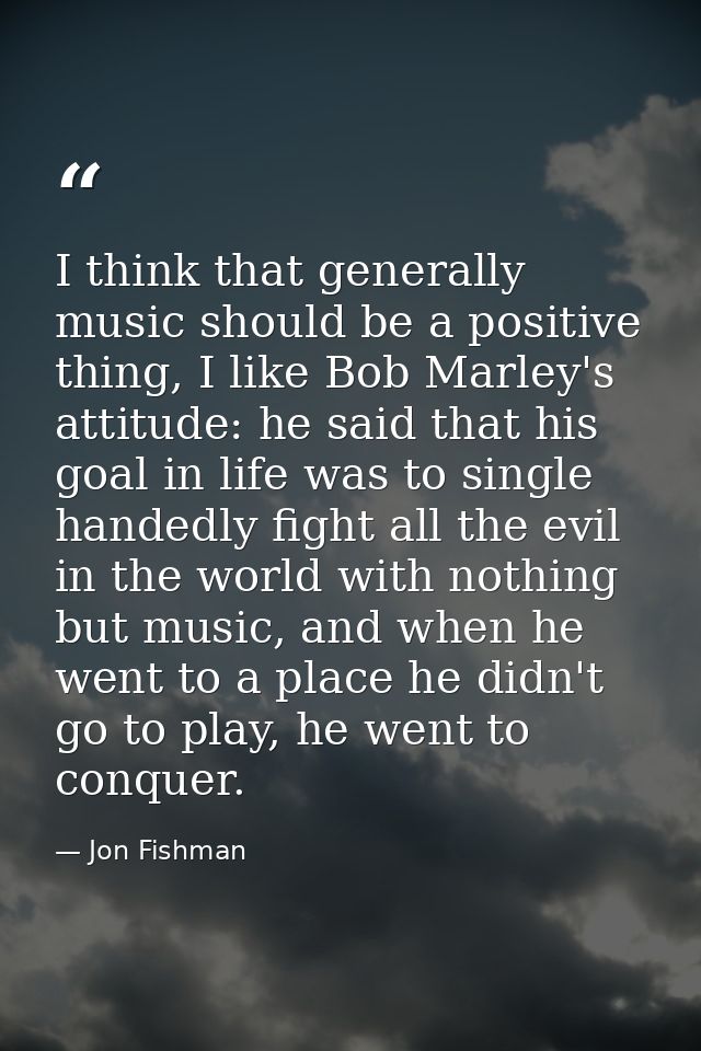 I think that generally music should be a positive thing, I like Bob Marley's attitude: he said that his goal in life was — Jon Fishman