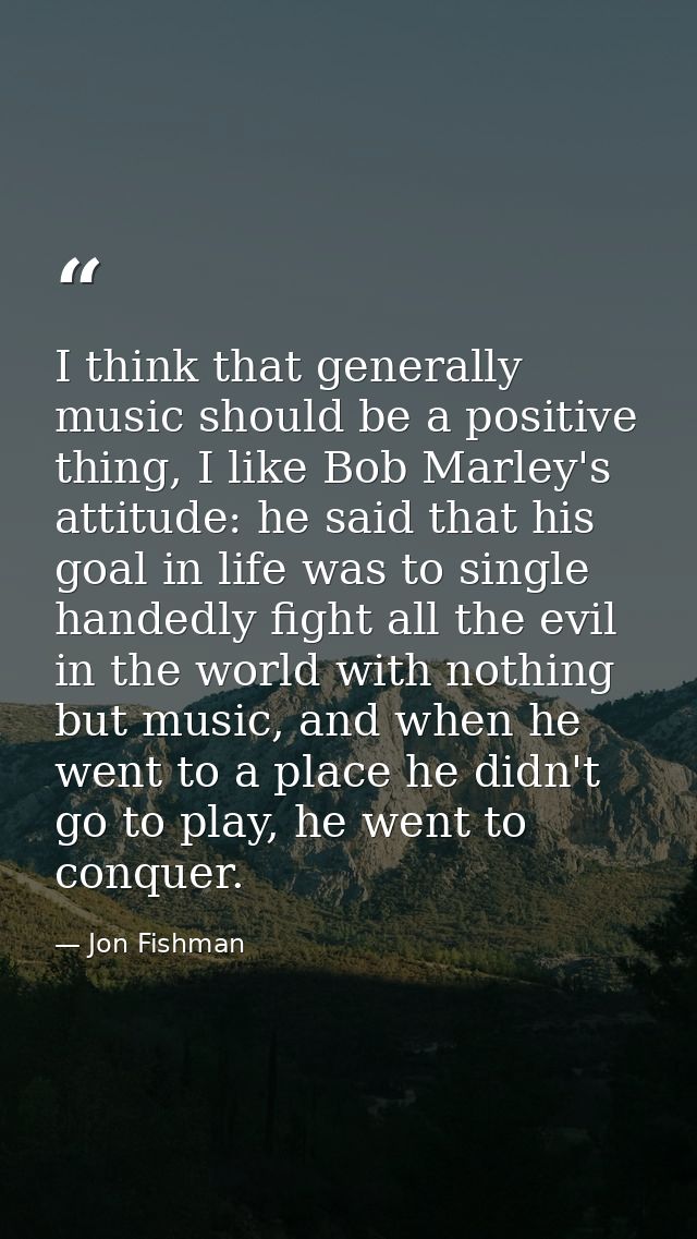 I think that generally music should be a positive thing, I like Bob Marley's attitude: he said that his goal in life was — Jon Fishman