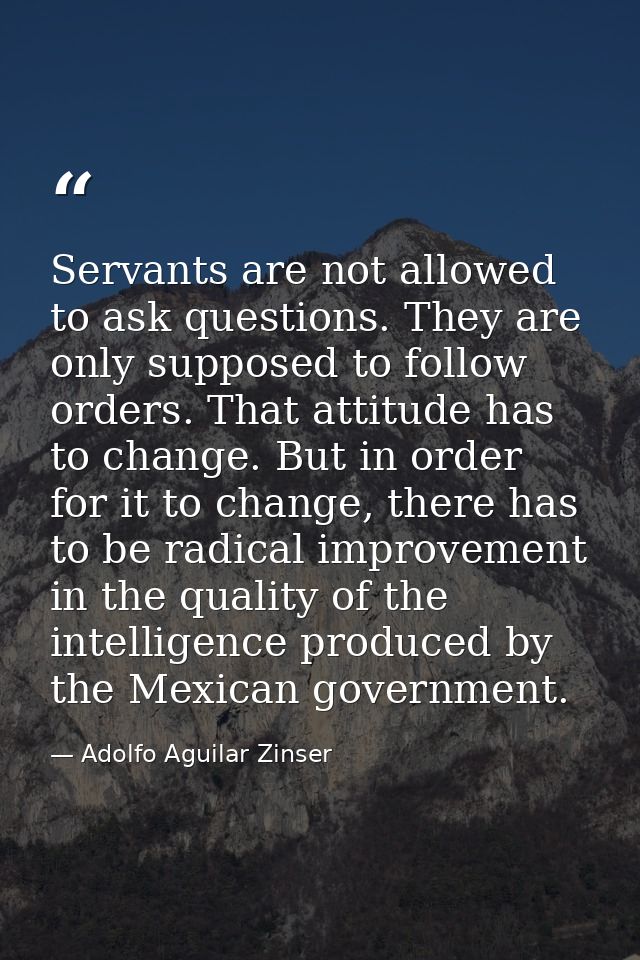 Servants are not allowed to ask questions. They are only supposed to follow orders. That attitude has to change. But in  — Adolfo Aguilar Zinser