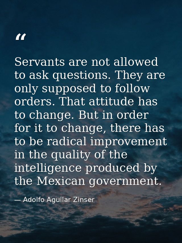 Servants are not allowed to ask questions. They are only supposed to follow orders. That attitude has to change. But in  — Adolfo Aguilar Zinser