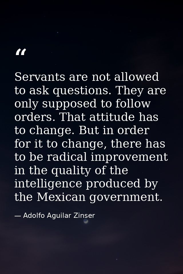 Servants are not allowed to ask questions. They are only supposed to follow orders. That attitude has to change. But in  — Adolfo Aguilar Zinser