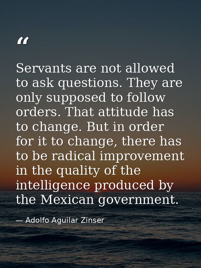 Servants are not allowed to ask questions. They are only supposed to follow orders. That attitude has to change. But in  — Adolfo Aguilar Zinser