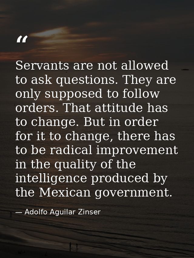 Servants are not allowed to ask questions. They are only supposed to follow orders. That attitude has to change. But in  — Adolfo Aguilar Zinser