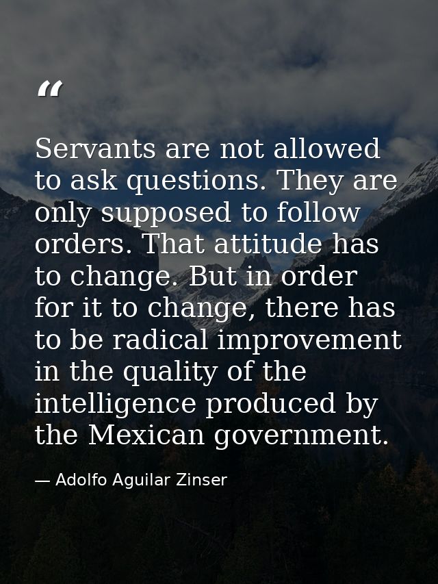 Servants are not allowed to ask questions. They are only supposed to follow orders. That attitude has to change. But in  — Adolfo Aguilar Zinser