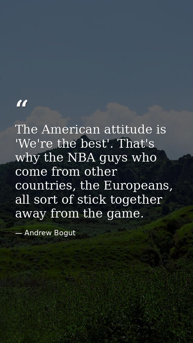 The American attitude is 'We're the best'. That's why the NBA guys who come from other countries, the Europeans, all sor — Andrew Bogut
