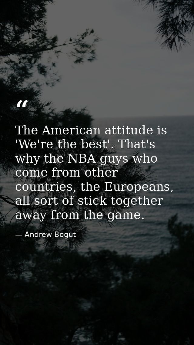 The American attitude is 'We're the best'. That's why the NBA guys who come from other countries, the Europeans, all sor — Andrew Bogut