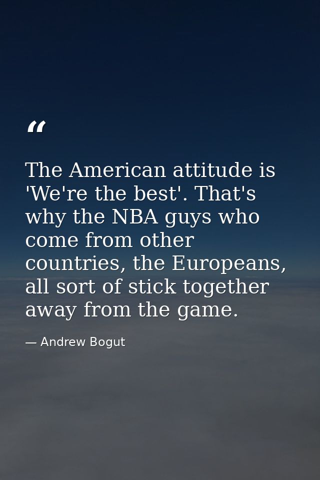 The American attitude is 'We're the best'. That's why the NBA guys who come from other countries, the Europeans, all sor — Andrew Bogut