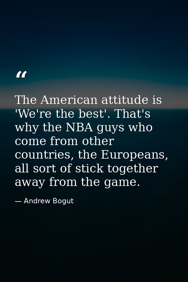 The American attitude is 'We're the best'. That's why the NBA guys who come from other countries, the Europeans, all sor — Andrew Bogut