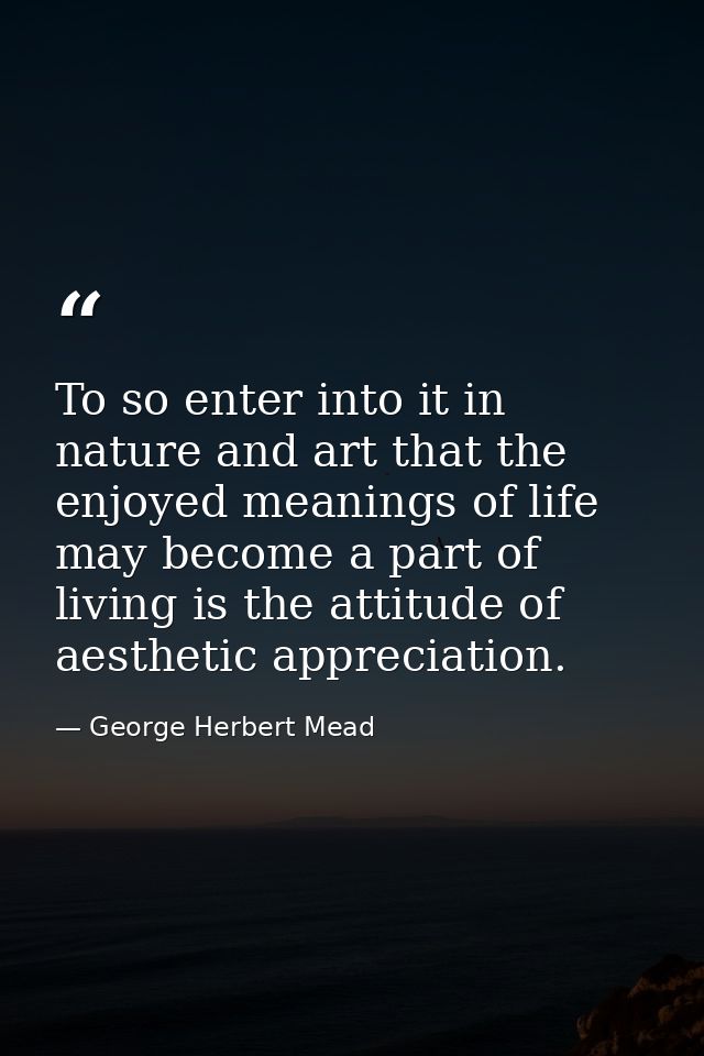 To so enter into it in nature and art that the enjoyed meanings of life may become a part of living is the attitude of a — George Herbert Mead