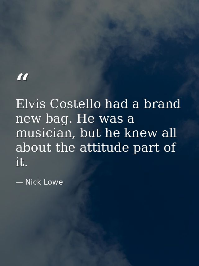 Elvis Costello had a brand new bag. He was a musician, but he knew all about the attitude part of it. — Nick Lowe