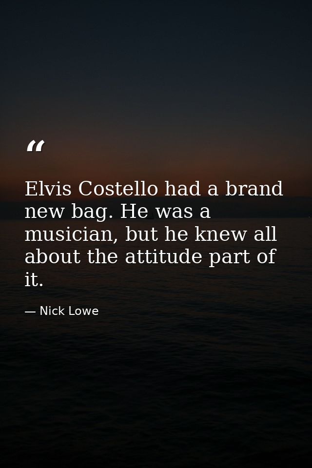 Elvis Costello had a brand new bag. He was a musician, but he knew all about the attitude part of it. — Nick Lowe