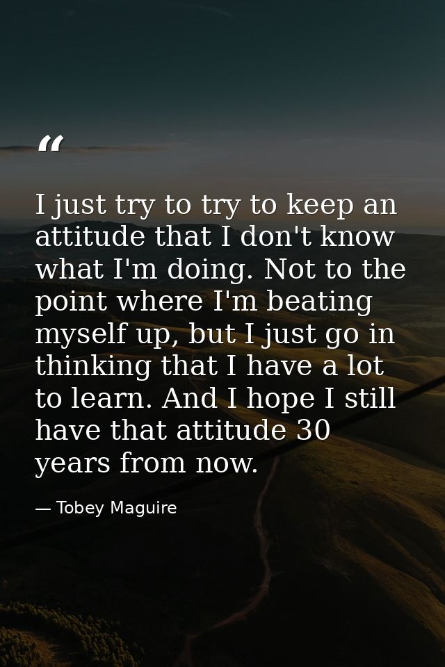 I just try to try to keep an attitude that I don't know what I'm doing. Not to the point where I'm beating myself up, bu — Tobey Maguire