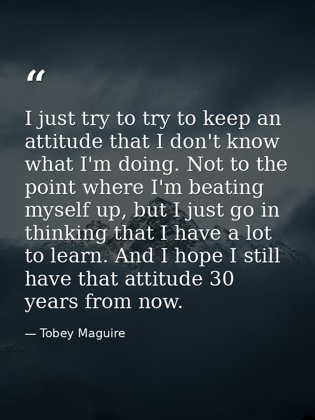 I just try to try to keep an attitude that I don't know what I'm doing. Not to the point where I'm beating myself up, bu — Tobey Maguire