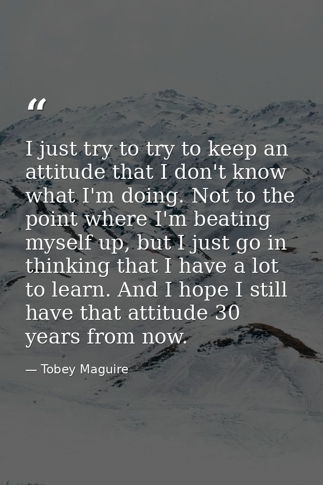 I just try to try to keep an attitude that I don't know what I'm doing. Not to the point where I'm beating myself up, bu — Tobey Maguire