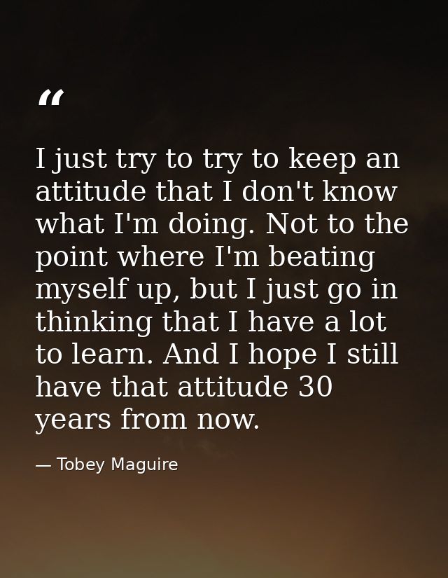 I just try to try to keep an attitude that I don't know what I'm doing. Not to the point where I'm beating myself up, bu — Tobey Maguire