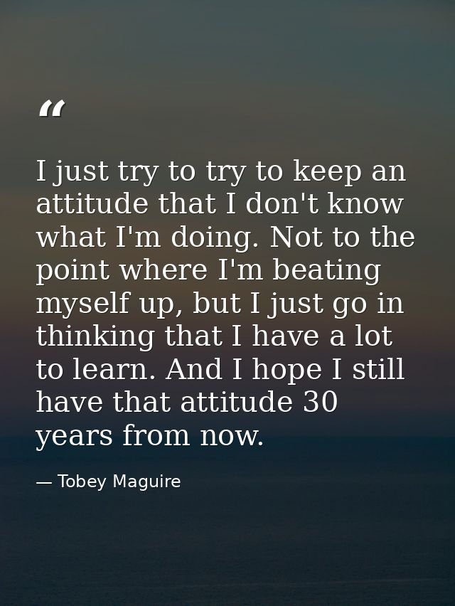 I just try to try to keep an attitude that I don't know what I'm doing. Not to the point where I'm beating myself up, bu — Tobey Maguire