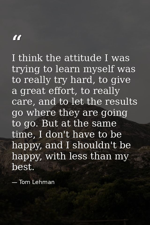 I think the attitude I was trying to learn myself was to really try hard, to give a great effort, to really care, and to — Tom Lehman